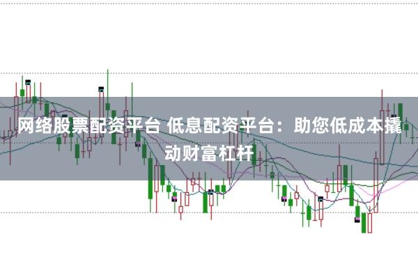 网络股票配资平台 低息配资平台：助您低成本撬动财富杠杆