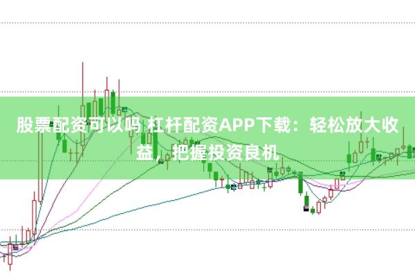 股票配资可以吗 杠杆配资APP下载：轻松放大收益，把握投资良机