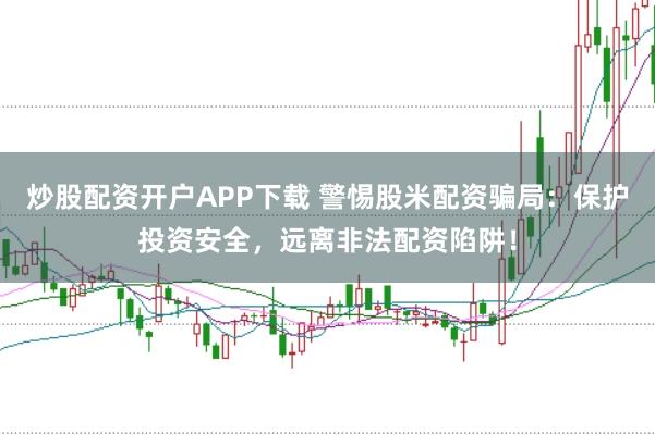 炒股配资开户APP下载 警惕股米配资骗局：保护投资安全，远离非法配资陷阱！