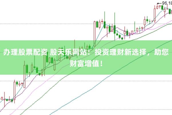 办理股票配资 股天乐网站：投资理财新选择，助您财富增值！