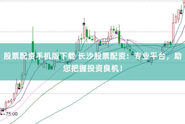 股票配资手机版下载 长沙股票配资：专业平台，助您把握投资良机！