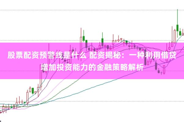 股票配资预警线是什么 配资揭秘：一种利用借贷增加投资能力的金融策略解析