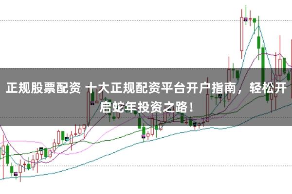 正规股票配资 十大正规配资平台开户指南，轻松开启蛇年投资之路！