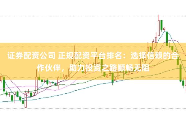 证券配资公司 正规配资平台排名：选择信赖的合作伙伴，助力投资之路顺畅无阻