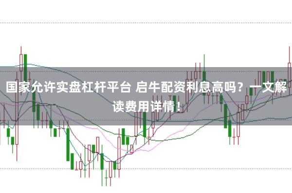 国家允许实盘杠杆平台 启牛配资利息高吗？一文解读费用详情！