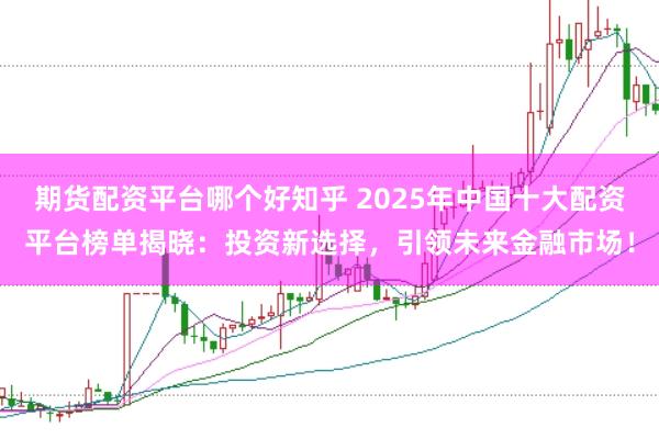 期货配资平台哪个好知乎 2025年中国十大配资平台榜单揭晓：投资新选择，引领未来金融市场！