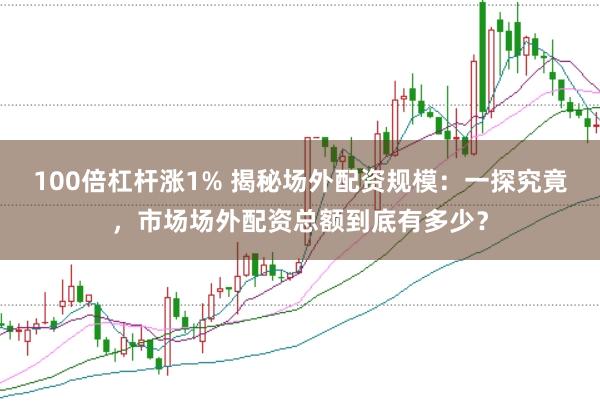 100倍杠杆涨1% 揭秘场外配资规模：一探究竟，市场场外配资总额到底有多少？