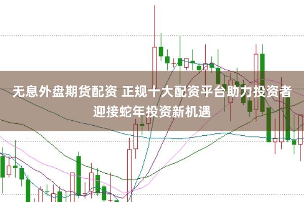 无息外盘期货配资 正规十大配资平台助力投资者迎接蛇年投资新机遇