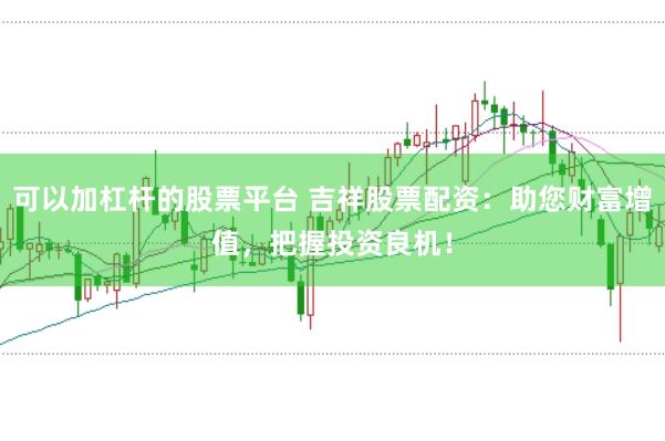 可以加杠杆的股票平台 吉祥股票配资：助您财富增值，把握投资良机！