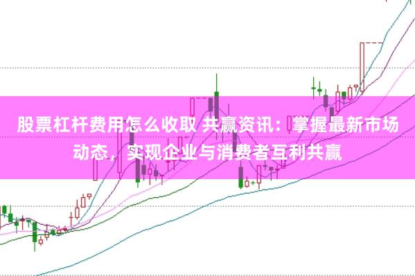 股票杠杆费用怎么收取 共赢资讯：掌握最新市场动态，实现企业与消费者互利共赢