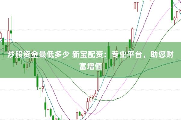 炒股资金最低多少 新宝配资：专业平台，助您财富增值