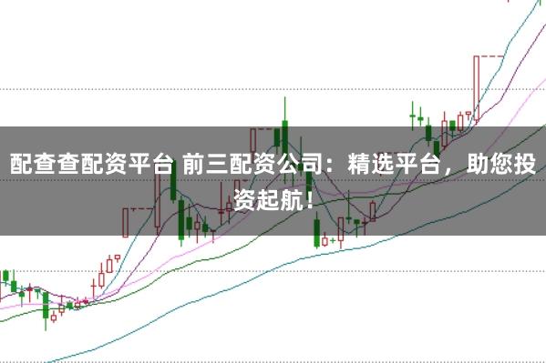 配查查配资平台 前三配资公司：精选平台，助您投资起航！