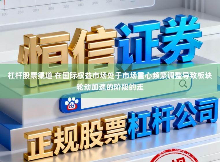杠杆股票渠道 在国际权益市场处于市场重心频繁调整导致板块轮动加速的阶段的走