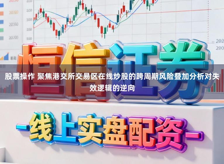 股票操作 聚焦港交所交易区在线炒股的跨周期风险叠加分析对失效逻辑的逆向