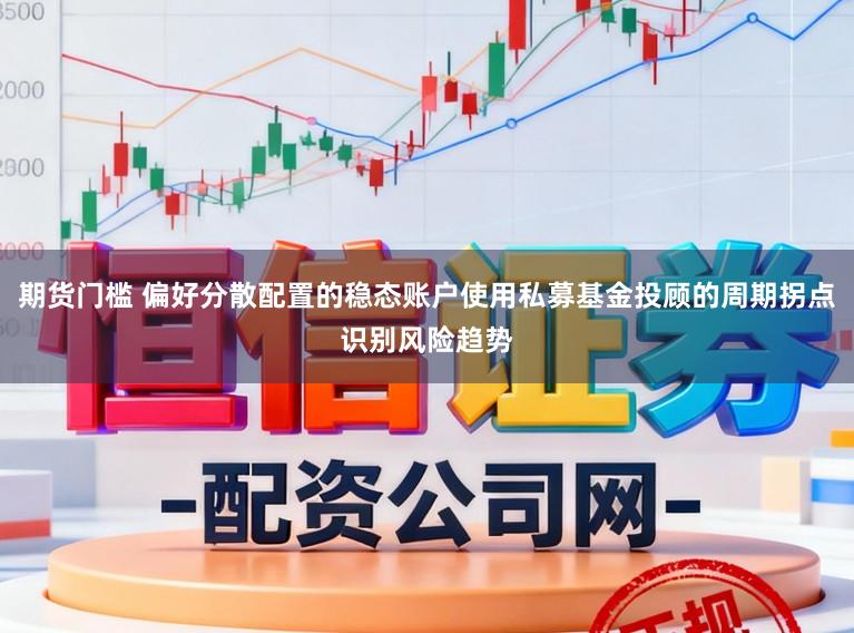 期货门槛 偏好分散配置的稳态账户使用私募基金投顾的周期拐点识别风险趋势