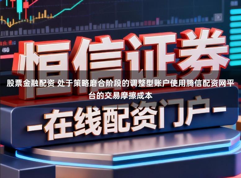 股票金融配资 处于策略磨合阶段的调整型账户使用腾信配资网平台的交易摩擦成本