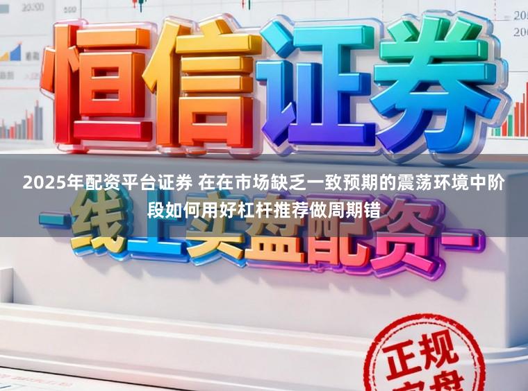 2025年配资平台证券 在在市场缺乏一致预期的震荡环境中阶段如何用好杠杆推荐做周期错