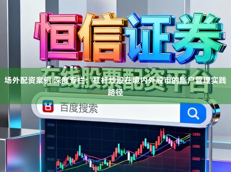场外配资案例 深度专栏：杠杆炒股在境内外股市的账户管理实践路径